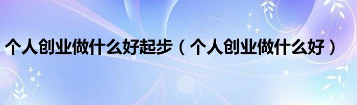 个人创业做什么好起步（个人创业做什么好）