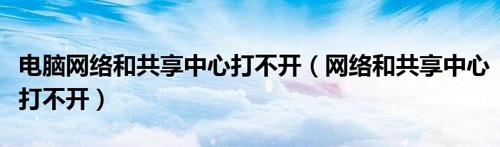 电脑网络和共享中心打不开（网络和共享中心打不开）
