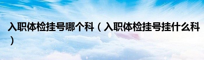 入职体检挂号哪个科（入职体检挂号挂什么科）