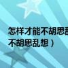 怎样才能不胡思乱想放平心态想要克制静下心来（怎样才能不胡思乱想）