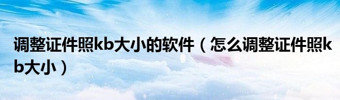 调整证件照kb大小的软件（怎么调整证件照kb大小）
