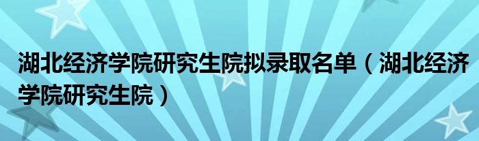 湖北经济学院研究生院拟录取名单（湖北经济学院研究生院）