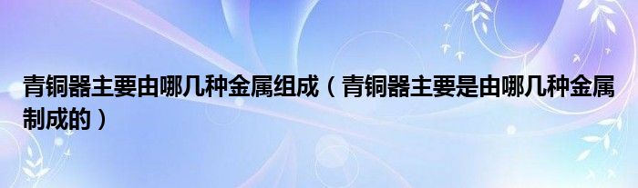 青铜器主要由哪几种金属组成（青铜器主要是由哪几种金属制成的）
