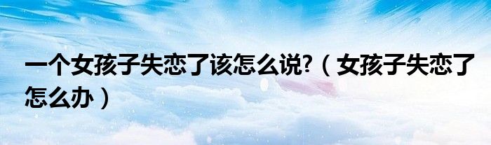 一个女孩子失恋了该怎么说?（女孩子失恋了怎么办）