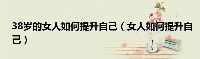 38岁的女人如何提升自己（女人如何提升自己）