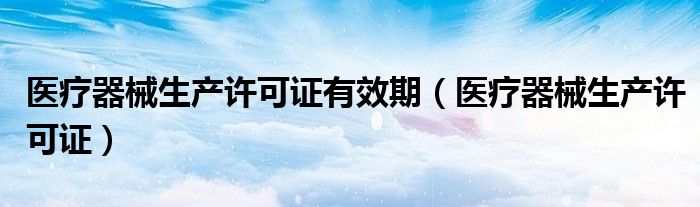 医疗器械生产许可证有效期（医疗器械生产许可证）