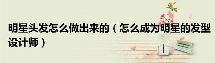 明星头发怎么做出来的（怎么成为明星的发型设计师）