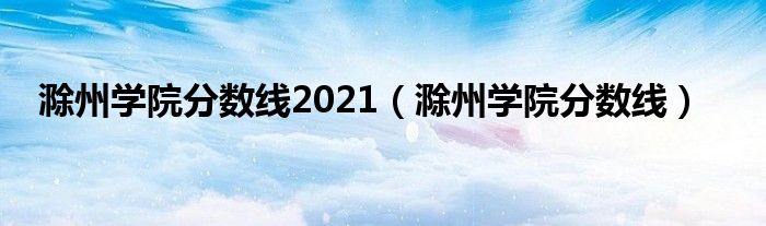 滁州学院分数线2021（滁州学院分数线）