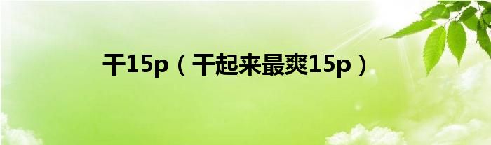 干15p（干起来最爽15p）