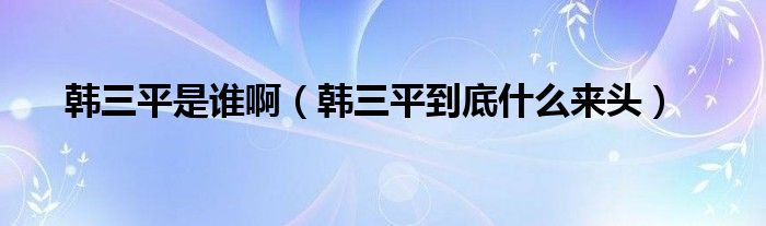 韩三平是谁啊（韩三平到底什么来头）