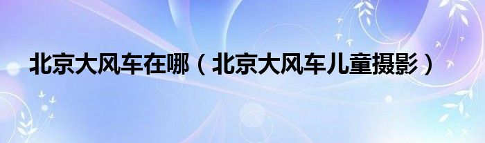 北京大风车在哪（北京大风车儿童摄影）