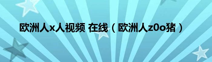 欧洲人x人视频 在线（欧洲人z0o猪）