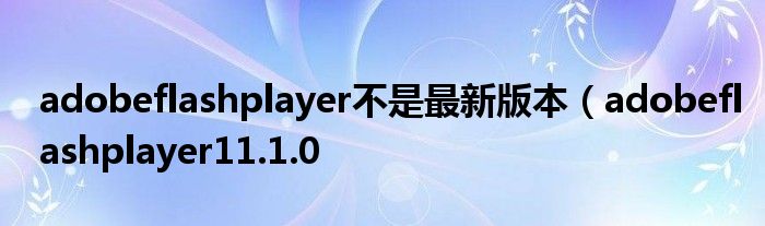 adobeflashplayer不是最新版本（adobeflashplayer11.1.0