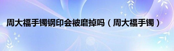 周大福手镯钢印会被磨掉吗（周大福手镯）