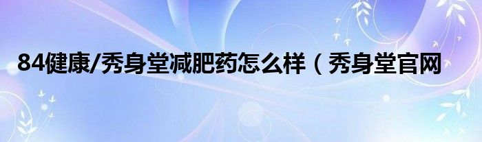 84健康/秀身堂减肥药怎么样（秀身堂官网