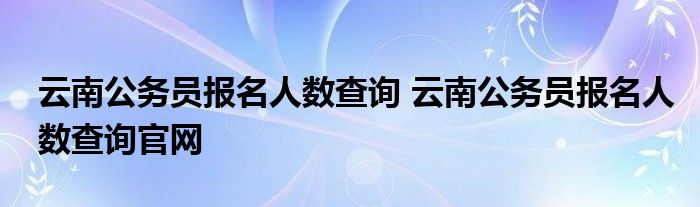 云南公务员报名人数查询 云南公务员报名人数查询官网