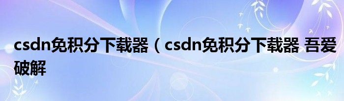 csdn免积分下载器（csdn免积分下载器 吾爱破解