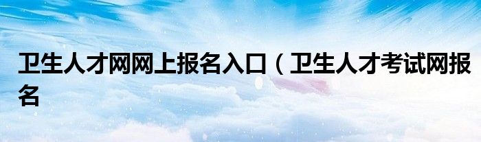 卫生人才网网上报名入口（卫生人才考试网报名