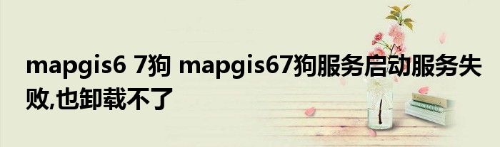 mapgis6 7狗 mapgis67狗服务启动服务失败,也卸载不了