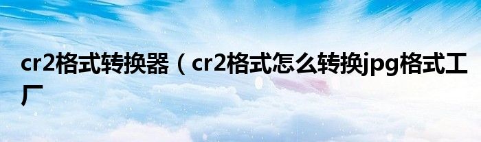 cr2格式转换器（cr2格式怎么转换jpg格式工厂