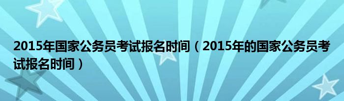 2015年国家公务员考试报名时间（2015年的国家公务员考试报名时间）