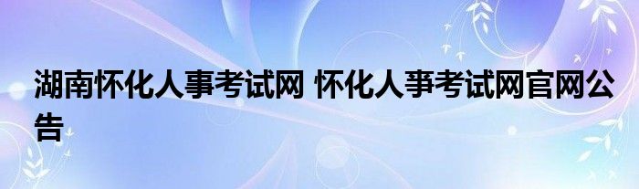 湖南怀化人事考试网 怀化人亊考试网官网公告