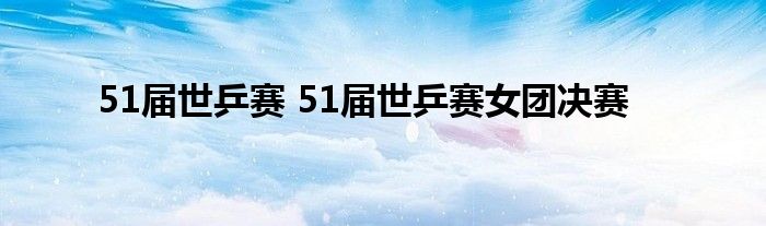 51届世乒赛 51届世乒赛女团决赛