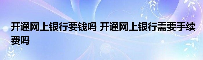 开通网上银行要钱吗 开通网上银行需要手续费吗