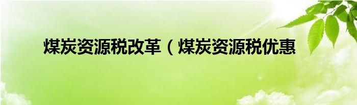 煤炭资源税改革（煤炭资源税优惠