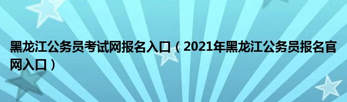 黑龙江公务员考试网报名入口（2021年黑龙江公务员报名官网入口）