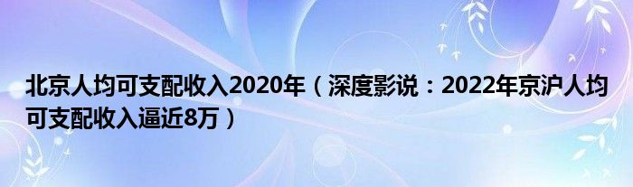 北京人均可支配收入2020年（深度影说：2022年京沪人均可支配收入逼近8万）