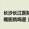 长沙长江医院怎么样（湖南长沙长江医院是正规医院吗是）