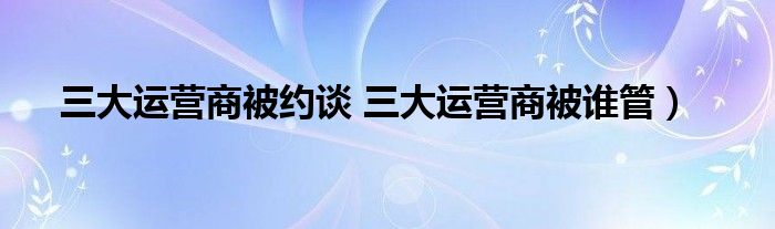 三大运营商被约谈 三大运营商被谁管）