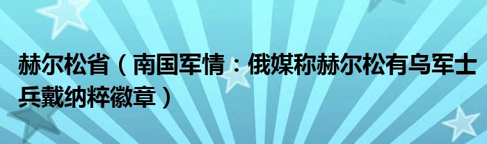 赫尔松省（南国军情：俄媒称赫尔松有乌军士兵戴纳粹徽章）