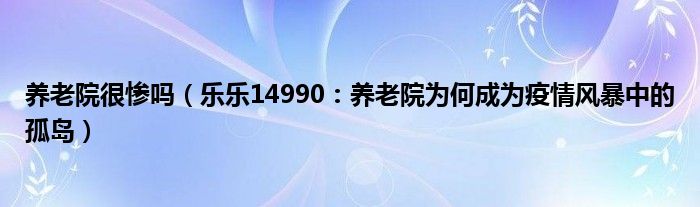 养老院很惨吗（乐乐14990：养老院为何成为疫情风暴中的孤岛）