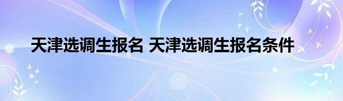 天津选调生报名 天津选调生报名条件