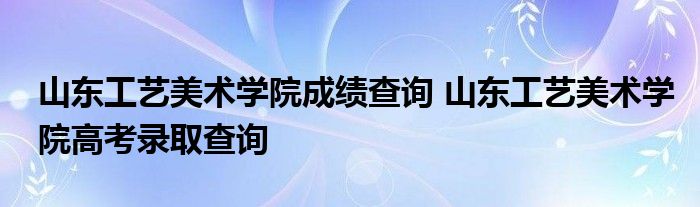 山东工艺美术学院成绩查询 山东工艺美术学院高考录取查询