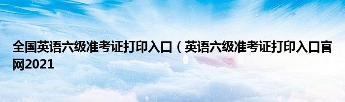 全国英语六级准考证打印入口（英语六级准考证打印入口官网2021