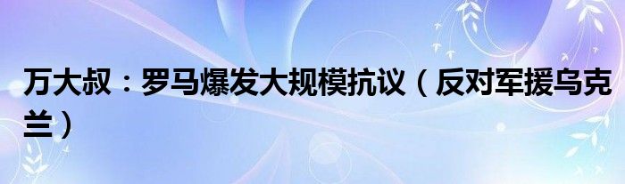 万大叔：罗马爆发大规模抗议（反对军援乌克兰）