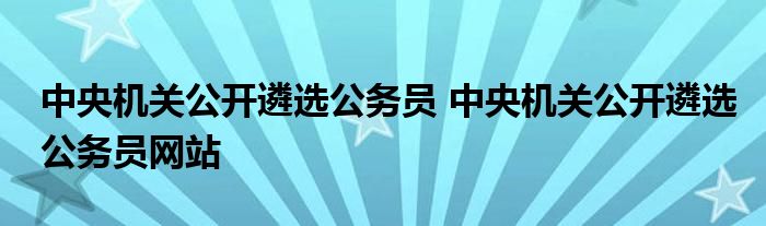 中央机关公开遴选公务员 中央机关公开遴选公务员网站