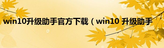 win10升级助手官方下载（win10 升级助手