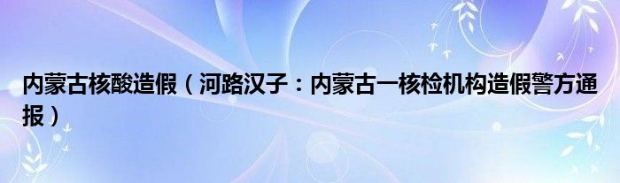 内蒙古核酸造假（河路汉子：内蒙古一核检机构造假警方通报）