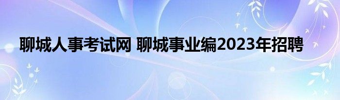 聊城人事考试网 聊城事业编2023年招聘