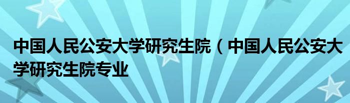 中国人民公安大学研究生院（中国人民公安大学研究生院专业