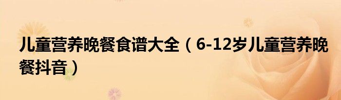 儿童营养晚餐食谱大全（6-12岁儿童营养晚餐抖音）