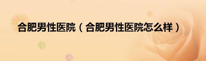 合肥男性医院（合肥男性医院怎么样）