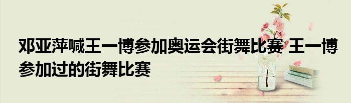 邓亚萍喊王一博参加奥运会街舞比赛 王一博参加过的街舞比赛