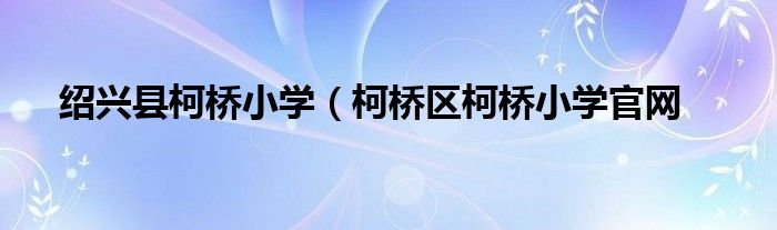 绍兴县柯桥小学（柯桥区柯桥小学官网