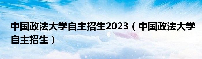 中国政法大学自主招生2023（中国政法大学自主招生）