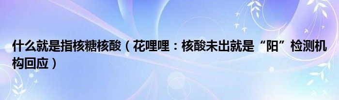 什么就是指核糖核酸（花哩哩：核酸未出就是“阳”检测机构回应）